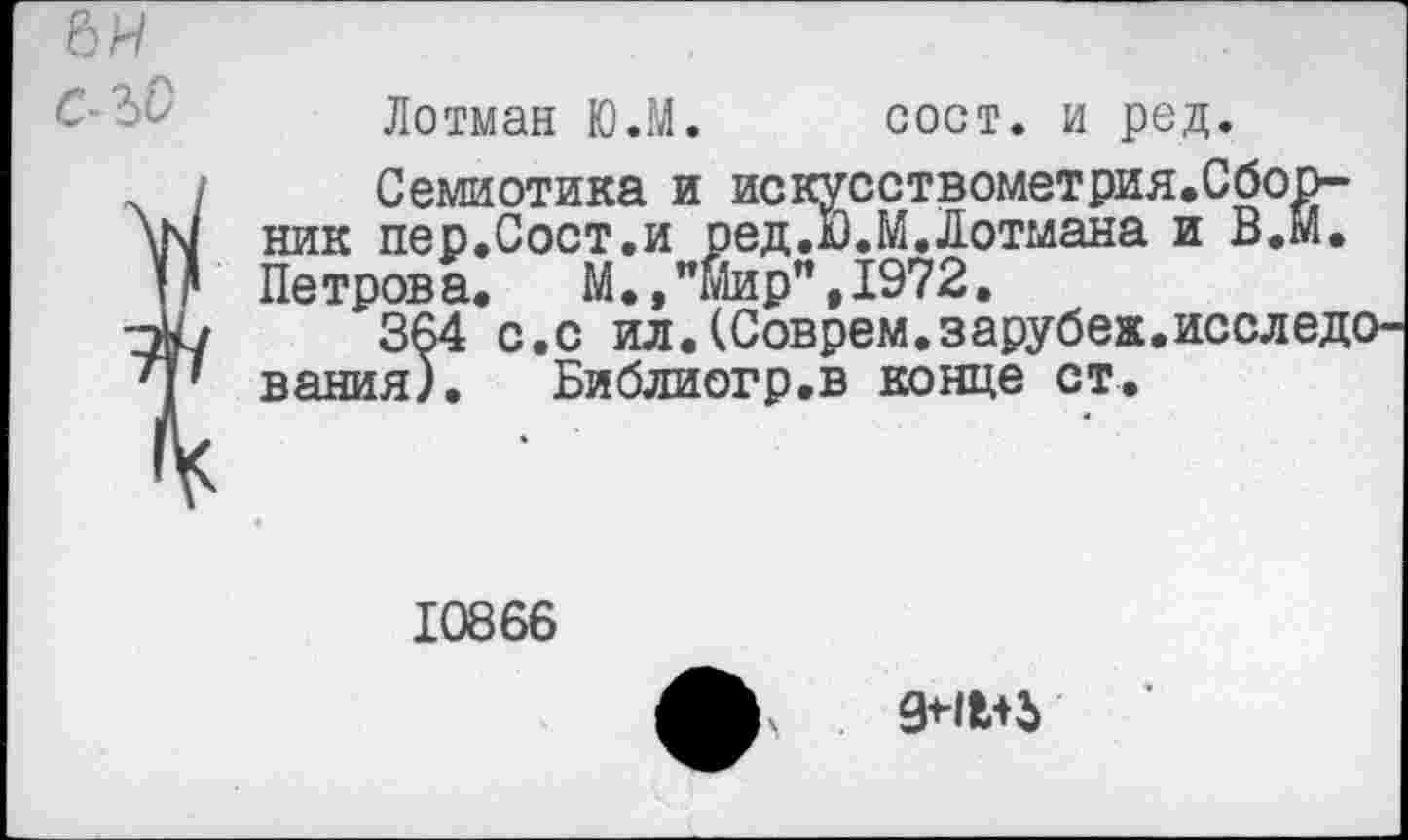 ﻿Лотман Ю.М. сост. и род.
Семиотика и искусствометрия.Сборник пер.Сост,и ред.й.М.Лотмана и В,М. Петрова. М.»"Мир",1972.
364 с.с ил.(Соврем.зарубе».исследования). Библиогр.в конце ст.
10866
